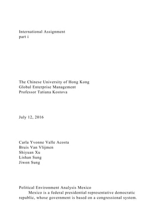 International Assignment
part i
The Chinese University of Hong Kong
Global Enterprise Management
Professor Tatiana Kostova
July 12, 2016
Carla Yvonne Valle Acosta
Bruis Van Vlijmen
Shiyuan Xu
Lishan Sung
Jiwon Sung
Political Environment Analysis Mexico
Mexico is a federal presidential representative democratic
republic, whose government is based on a congressional system.
 