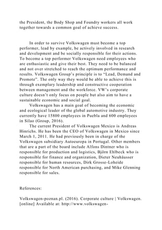 the President, the Body Shop and Foundry workers all work
together towards a common goal of achieve success.
In order to survive Volkswagen must become a top
performer, lead by example, be actively involved in research
and development and be socially responsible for their actions.
To become a top performer Volkswagen need employees who
are enthusiastic and give their best. They need to be balanced
and not over stretched to reach the optimum performance and
results. Volkswagen Group’s principle is to “Lead, Demand and
Promote”. The only way they would be able to achieve this is
through exemplary leadership and constructive cooperation
between management and the workforce. VW’s corporate
culture doesn’t only focus on people but also aim to have a
sustainable economic and social goal.
Volkswagen has a main goal of becoming the economic
and ecological leader of the global automotive industry. They
currently have 15800 employees in Puebla and 600 employees
in Silao (Group, 2016).
The current President of Volkswagen Mexico is Andreas
Hinrichs. He has been the CEO of Volkswagen in Mexico since
March 1, 2011. He had previously been in charge of the
Volkswagen subsidiary Autoeuropa in Portugal. Other members
that are a part of the board include Alfons Dintner who is
responsible for production and logistics, Björn Ehlbeck who is
responsible for finance and organization, Dieter Neuhäusser
responsible for human resources, Dirk Grosse-Loheide
responsible for North American purchasing, and Mike Glenning
responsible for sales.
References:
Volkswagen-poznan.pl. (2016). Corporate culture | Volkswagen.
[online] Available at: http://www.volkswagen-
 