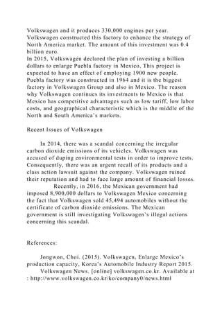 Volkswagen and it produces 330,000 engines per year.
Volkswagen constructed this factory to enhance the strategy of
North America market. The amount of this investment was 0.4
billion euro.
In 2015, Volkswagen declared the plan of investing a billion
dollars to enlarge Puebla factory in Mexico. This project is
expected to have an effect of employing 1900 new people.
Puebla factory was constructed in 1964 and it is the biggest
factory in Volkswagen Group and also in Mexico. The reason
why Volkswagen continues its investments to Mexico is that
Mexico has competitive advantages such as low tariff, low labor
costs, and geographical characteristic which is the middle of the
North and South America’s markets.
Recent Issues of Volkswagen
In 2014, there was a scandal concerning the irregular
carbon dioxide emissions of its vehicles. Volkswagen was
accused of duping environmental tests in order to improve tests.
Consequently, there was an urgent recall of its products and a
class action lawsuit against the company. Volkswagen ruined
their reputation and had to face large amount of financial losses.
Recently, in 2016, the Mexican government had
imposed 8,900,000 dollars to Volkswagen Mexico concerning
the fact that Volkswagen sold 45,494 automobiles without the
certificate of carbon dioxide emissions. The Mexican
government is still investigating Volkswagen’s illegal actions
concerning this scandal.
References:
Jongwon, Choi. (2015). Volkswagen, Enlarge Mexico’s
production capacity, Korea’s Automobile Industry Report 2015.
Volkswagen News. [online] volkswagen.co.kr. Available at
: http://www.volkswagen.co.kr/ko/company0/news.html
 