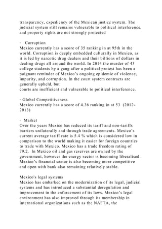 transparency, expediency of the Mexican justice system. The
judicial system still remains vulnerable to political interference,
and property rights are not strongly protected
· Corruption
Mexico currently has a score of 35 ranking in at 95th in the
world. Corruption is deeply embedded culturally in Mexico, as
it is led by narcotic drug dealers and their billions of dollars in
dealing drugs all around the world. In 2014 the murder of 43
college students by a gang after a political protest has been a
poignant reminder of Mexico’s ongoing epidemic of violence,
impurity, and corruption. In the court system contracts are
generally upheld, but
courts are inefficient and vulnerable to political interference.
· Global Competitiveness
Mexico currently has a score of 4.36 ranking in at 53 (2012-
2013)
· Market
Over the years Mexico has reduced its tariff and non-tariffs
barriers unilaterally and through trade agreements. Mexico’s
current average tariff rate is 5.4 % which is considered low in
comparison to the world making it easier for foreign countries
to trade with Mexico. Mexico has a trade freedom rating of
79.2. In Mexico oil and gas reserves are owned by the
government, however the energy sector is becoming liberalised.
Mexico’s financial sector is also becoming more competitive
and open with bank also remaining relatively stable.
Mexico's legal systems
Mexico has embarked on the modernization of its legal, judicial
systems and has introduced a substantial deregulation and
improvement in the enforcement of its laws. Mexico’s legal
environment has also improved through its membership in
international organizations such as the NAFTA, the
 