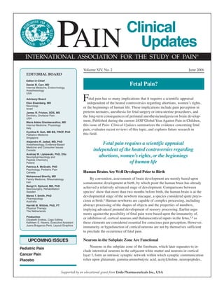®
                            PAIN
   INTERNATIONAL ASSOCIATION FOR THE STUDY OF PAIN®
                                                                              Clinical
                                                                                Updates
                                                 Volume XIV, No. 2                                                       June 2006
   EDITORIAL BOARD
   Editor-in-Chief
   Daniel B. Carr, MD
   Internal Medicine, Endocrinology,
                                                                                Fetal Pain?
   Anesthesiology
   USA

   Advisory Board
   Elon Eisenberg, MD
                                                F    etal pain has so many implications that it requires a scientific appraisal
                                                    independent of the heated controversies regarding abortions, women’s rights,
   Neurology
   Israel                                        or the beginnings of human life. These implications include pain perception in
   James R. Fricton, DDS, MS                     preterm neonates, anesthesia for fetal surgery or intra-uterine procedures, and
   Dentistry, Orofacial Pain                     the long-term consequences of perinatal anesthesia/analgesia on brain develop-
   USA
   Maria Adele Giamberardino, MD
                                                 ment. Published during the current IASP Global Year Against Pain in Children,
   Internal Medicine, Physiology                 this issue of Pain: Clinical Updates summarizes the evidence concerning fetal
   Italy
                                                 pain, evaluates recent reviews of this topic, and explores future research in
   Cynthia R. Goh, MB BS, FRCP, PhD
   Palliative Medicine                           this field.
   Singapore
   Alejandro R. Jadad, MD, PhD
   Anesthesiology, Evidence-Based                           Fetal pain requires a scientific appraisal
   Medicine and Consumer Issues
   Canada                                              independent of the heated controversies regarding
   Andrzej W. Lipkowski, PhD, DSc
   Neuropharmacology and                                  abortions, women’s rights, or the beginnings
   Peptide Chemistry
   Poland                                                                of human life
   Patricia A. McGrath, PhD
   Psychology, Pediatric Pain
   Canada                                        Human Brains Are Well Developed Prior to Birth
   Mohammad Sharify, MD
   Family Medicine, Rheumatology                      By convention, assessments of brain development are mostly based upon
   Iran                                          somatomotor development at birth, by which point the human brain has already
   Bengt H. Sjolund, MD, PhD
   Neurosurgery, Rehabilitation
                                                 achieved a relatively advanced stage of development. Comparisons between
   Sweden                                        species1 show that more than two months before birth, the human brain is at the
   Maree T. Smith, PhD                           developmental stage of the newborn macaque, a species considered quite preco-
   Pharmacology
   Australia                                     cious at birth.2 Human newborns are capable of complex processing, including
   Harriët M. Wittink, PhD, PT                   abstract processing of the shapes of objects and the properties of numbers,
   Physical Therapy
   The Netherlands
                                                 implying advanced prenatal development of sensory processing. Earlier argu-
                                                 ments against the possibility of fetal pain were based upon the immaturity of,
   Production
   Elizabeth Endres, Copy Editing
                                                 or inhibition of, cortical neurons and thalamocortical inputs in the fetus,3,4 as
   Kathleen E. Havers, Executive Assistant       these elements are considered essential for conscious pain perception. However,
   Juana Braganza Peck, Layout/Graphics
                                                 immaturity or hypofunction of cortical neurons are not by themselves sufficient
                                                 to preclude the occurrence of fetal pain.

    UPCOMING ISSUES                              Neurons in the Subplate Zone Are Functional
                                                      Neurons in the subplate zone of the forebrain, which later separates to in-
Pediatric Pain
                                                 clude interstitial neurons in the subjacent white matter and neurons in cortical
Cancer Pain                                      layer I, form an intrinsic synaptic network within which synaptic communication
Placebo                                          relies upon glutamate, gamma-aminobutyric acid, acetylcholine, neuropeptides,


                                  Supported by an educational grant from Endo Pharmaceuticals Inc., USA
 