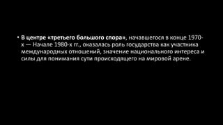 • В центре «третьего большого спора», начавшегося в конце 1970-
х — Начале 1980-х гг., оказалась роль государства как участника
международных отношений, значение национального интереса и
силы для понимания сути происходящего на мировой арене.
 