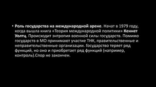 • Роль государства на международной арене. Начат в 1979 году,
когда вышла книга «Теория международной политики» Кеннет
Уолтц. Происходит энтропия военной силы государств. Помимо
государств в МО принимают участие ТНК, правительственные и
неправительственные организации. Государство теряет ряд
функций, но оно и приобретает ряд функций (например,
контроль).Спор не закончен.
 