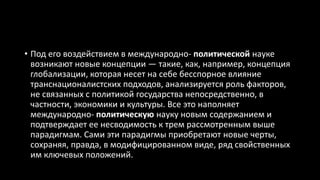 • Под его воздействием в международно- политической науке
возникают новые концепции — такие, как, например, концепция
глобализации, которая несет на себе бесспорное влияние
транснационалистских подходов, анализируется роль факторов,
не связанных с политикой государства непосредственно, в
частности, экономики и культуры. Все это наполняет
международно- политическую науку новым содержанием и
подтверждает ее несводимость к трем рассмотренным выше
парадигмам. Сами эти парадигмы приобретают новые черты,
сохраняя, правда, в модифицированном виде, ряд свойственных
им ключевых положений.
 