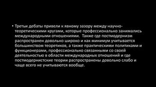 • Третьи дебаты привели к явному зазору между научно-
теоретическими кругами, которые профессионально занимались
международными отношениями. Также где постмодернизм
распространен довольно широко и как минимум учитывается
большинством теоретиков, а также практическими политиками и
функционерами, профессионально связанными со своей
деятельностью в области международных отношений и где
постмодернистские теории распространены довольно слабо и
чаще всего не учитываются вообще.
 