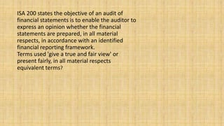 ISA 200 states the objective of an audit of
financial statements is to enable the auditor to
express an opinion whether the financial
statements are prepared, in all material
respects, in accordance with an identified
financial reporting framework.
Terms used 'give a true and fair view' or
present fairly, in all material respects
equivalent terms?
 