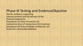 Phase III Testing and EvidenceObjective
Test for evidence supporting
internal controls and the fairness of the
financial statements.
Procedures (1) Tests of controls (2)
Substantive tests of transactions (3) Analytical
procedures (4) Tests of details of balances. (5)
Search for unrecorded liabilities.
 