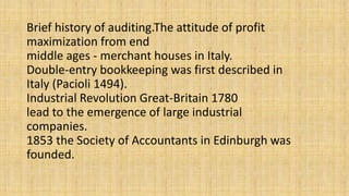Brief history of auditing.The attitude of profit
maximization from end
middle ages - merchant houses in Italy.
Double-entry bookkeeping was first described in
Italy (Pacioli 1494).
Industrial Revolution Great-Britain 1780
lead to the emergence of large industrial
companies.
1853 the Society of Accountants in Edinburgh was
founded.
 