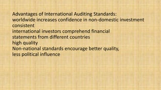 Advantages of International Auditing Standards:
worldwide increases confidence in non-domestic investment
consistent
international investors comprehend financial
statements from different countries
high quality
Non-national standards encourage better quality,
less political influence
 
