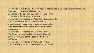 International Auditing and Assurance Standards Board (IAASB) IssuesInternational
Standards on Auditing (ISAs) as the
standards to be applied by auditors in reporting
on historical financial information.
International Standards on Assurance Engagements
(ISAEs) as the standards to be applied by
practitioners in assurance engagements dealing
with information other than historical financial
information
International Standards on Quality Control
(ISQCs) as the standards to be applied for all
services falling under the Standards of the
IAASB, and
International Standards on Related Services
(ISRSs) as the standards to be applied on related
 