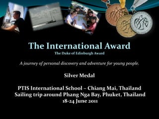 The International Award The Duke of Edinburgh Award A journey of personal discovery and adventure for young people. Silver Medal PTIS International School – Chiang Mai, Thailand  Sailing trip around PhangNga Bay, Phuket, Thailand  18-24 June 2011 