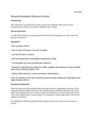 Felix Dyrek

Biological Investigation: Detection of Proteins

Introduction:

The experiment was performed in order to observe the methods which can be used to
demonstrate that proteins are present in different types of food.

Research Question:

In what kind of foods are proteins present and what kind of techniques are used to prove the
presence of proteins ?

Hypothesis:

If four samples of food,

* two of which are known to be rich in protein

* and two that lack in protein

come into contact with three different substances, being:

* concentrated nitric acid (xanthoproteic reaction),

* potassium hydroxide and copper (II) sulfate, together with potassium sodium tartrate,
also known as Biuret reagent , and

* ethanol, 89% alcohol by volume (process of denaturation),

then, the samples of ham and cheese will react to these substances, while lettuce and
apple samples will not.

Hypothesis Explanation:

Ham and cheese are rich in protein,lettuce and apple are not.A xanthoproteic reaction will be
produced when the samples which are rich in protein being combined with nitric acid.Its also
called ''the xanthoproteic test'' in which a yellow acid substance is formed by the action of hot
nitric acid on albuminous or proteid matter. It is changed to a deep orange-yellow color by the
addition of ammonia.

In combination with biuret reagent,the blue reagent will turn into violet in case proteins are
present.
 