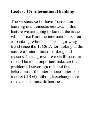 Lecture 10: International banking
The sessions so far have focused on
banking in a domestic context. In this
lecture we are going to look at the issues
which arise from the internationalisation
of banking, which has been a growing
trend since the 1960s.After looking at the
nature of international banking and
reasons for its growth, we shall focus on
risks. The most important risks are the
problem of sovereign risk and the
behaviour of the international interbank
market (IIBM), although exchange rate
risk can also pose difficulties.
 