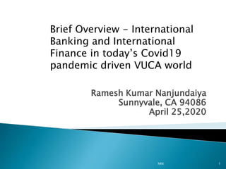 Ramesh Kumar Nanjundaiya
Sunnyvale, CA 94086
April 25,2020
NRK 1
Brief Overview - International
Banking and International
Finance in today’s Covid19
pandemic driven VUCA world
 