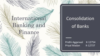 International
Banking and
Finance
Consolidation
of Banks
Pridhi Aggarwal K-12754
Priyal Madan K-12737
 