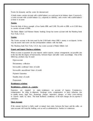 Nostro for domestic and the vostro for international.
A bank counts a nostro account with a debit balance as a cash asset in its balance sheet. Conversely,
a vostro account with a credit balance (i.e. a deposit) is a liability, and a vostro with a debit balance
(a loan) is an asset.
Nostro:
From the help of above example of two banks HBL and UAB. We refer to HBL so in UAB there
is a nostro account of HBL.
The Bank Alfalah Ltd Pakistan Islamic banking Group has nostro account with the Mashreq bank
New York, U.S.A.
Vostro:
The Vostro account is the term used by the UAB bank where HBL’s money is on deposit. In this
way the nostro and vostro are the correspondent relation with the bank.
The Mashreq bank New York, U.S.A. has vostro account of Bank Alfalah Ltd.
Export and Import Business relations:
When it comes to payment for your imports and/or exports, various arrangements are possible due
to the fact that the degree of trust/security between buyer and seller varies accordingly. One of the
following products may be used:
Open account
Documentary collection
Irrevocable confirmed letter of credit
Irrevocable unconfirmed letter of credit
Payment Guarantee
Standby letter of credit
Prepayment.
Remittances relation:
Remittances related to exports:
Exporters are required to make remittances on account of Agency Commission,
compensation for delay in shipment, breakage costs, compensation or price reduction due
to quality issues, legal fees, demurrage charges, inspection charges, or other costs relating
to exports made by them. The bank facilitates remittance of all such charges for its exporter’s
customers.
Open Account:
If the amount involved is fairly small or mutual trust exists between the buyer and the seller, an
open account will keep the banking cost as well as administrative burden to a minimum.
 