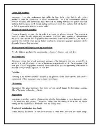 Letters of Guarantee:
Instruments for securing performance that enables the buyer to be certain that the seller is in a
position to honor his commitment as offered or contracted. Due to the correspondent relations
between Pakistani and international bank there will be trading between two person the bank
facilitate that trading so it will be safe trading no threat of money loss and any theft will be there
so there is a guaranteed relation between banks.
Advance Payment Guarantee:
Contracts frequently stipulate that the seller is to receive an advance payment. This payment is
intended to allow the seller to purchase raw material or to cover initial production costs to ensure
that such funds are not used to purposes other than those stated in the contract to the buyer to
reconcile this payment when paying further installments an advance payment guarantee will be
demanded to serve these purposes.
Bill acceptance/forfeiting/discounting/negotiation:
We offer different products that can streamline a business’s finances and cash flow.
Bill Acceptance:
Acceptance means that a bank guarantees payment of the instrument that was accepted by it
whether it is a bill of exchange or a set of documents presented under a L/C. The acceptance of the
bank give value to the payment instrument in the Market and give the opportunity to its holder to
discount it and positively improves its cash flow.
Forfeiting:
Forfeiting is the purchase (without recourse to any previous holder of the specific form of trade
instruments) of debt instruments due to mature in the future.
Discounting:
Discounting Bills gives customers short term working capital finance by discounting accepted
Bills of Exchange or Promissory Notes.
Negotiation:
Negotiation is another variation of discounting whereby bank decides to pay a document’s value
to the beneficiary with recovers. This product differs from discounting in that it does not require
waiting for the acceptance of documents from the issuing Bank.
Transfer of participating loan funds:
Mutual funding that invests in loans made usually to stable firms that have low credit ratings.
 