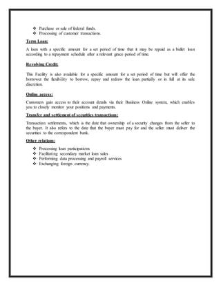  Purchase or sale of federal funds.
 Processing of customer transactions.
Term Loan:
A loan with a specific amount for a set period of time that it may be repaid as a bullet loan
according to a repayment schedule after a relevant grace period of time.
Revolving Credit:
This Facility is also available for a specific amount for a set period of time but will offer the
borrower the flexibility to borrow, repay and redraw the loan partially or in full at its sale
discretion.
Online access:
Customers gain access to their account details via their Business Online system, which enables
you to closely monitor your positions and payments.
Transfer and settlement of securities transactions:
Transaction settlements, which is the date that ownership of a security changes from the seller to
the buyer. It also refers to the date that the buyer must pay for and the seller must deliver the
securities to the correspondent bank.
Other relations:
 Processing loan participations
 Facilitating secondary market loan sales
 Performing data processing and payroll services
 Exchanging foreign currency.
 