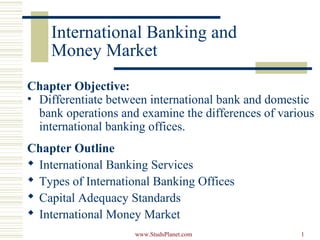 1
International Banking and
Money Market
Chapter Objective:
• Differentiate between international bank and domestic
bank operations and examine the differences of various
international banking offices.
Chapter Outline
 International Banking Services
 Types of International Banking Offices
 Capital Adequacy Standards
 International Money Market
www.StudsPlanet.com
 