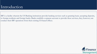 IBF is a facility wherein the US Banking institutions provide banking services such as granting loans, accepting deposits,
to foreign residents and foreign banks. Banks establish a separate account to provide these services, they, however, can
conduct their IBF operations from their existing US-based offices.
Introduction
 
