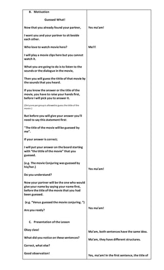 B. Motivation
Guessed What!
Now that you already found your partner,
I want you and your partner to sit beside
each other.
Who love to watch movie here?
I will play a movie clips here but you cannot
watch it.
What you are going to do is to listen to the
sounds or the dialogue in the movie,
Then you will guess the tittle of that movie by
the sounds that you heard.
If you know the answer or the title of the
movie, you have to raise your hands first,
before I will pick you to answer it.
(Onlyone per groupis allowedto guess the tittle of the
movie.)
But before you will give your answer you’ll
need to say this statement first:
"The title of the movie will be guessed by
me”.
If your answer is correct;
I will put your answer on the board starting
with “the tittle of the movie” that you
guessed.
(e.g. The movie Conjuring was guessed by
his/her.)
Do you understand?
Now your partner will be the one who would
give your name by saying your name first,
before the title of the movie that you had
been guessed.
(e.g. “Venus guessed the movie conjuring. ”)
Are you ready?
C. Presentation of the Lesson
Okay class!
What did you notice on these sentences?
Correct, what else?
Good observation!
Yes ma’am!
Me!!!
Yes ma’am!
Yes ma’am!
Ma’am, both sentences have the same idea.
Ma’am, they have different structures.
Yes, ma’am! In the first sentence, the title of
 
