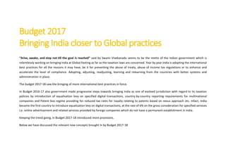 Budget 2017
Bringing India closer to Global practices
“Arise, awake, and stop not till the goal is reached” said by Swami Vivekanada seems to be the motto of the Indian government which is
relentlessly working on bringing India at Global footing as far as the taxation laws are concerned. Year by year India is adopting the international
best practices for all the reasons it may have, be it for preventing the abuse of treaty, abuse of income tax regulations or to enhance and
accelerate the level of compliance. Adopting, adjusting, readjusting, learning and relearning from the countries with better systems and
administration in place.
The budget 2017-18 saw the bringing of more international best practices in force.
In Budget 2016-17 also government made progressive steps towards bringing India as one of evolved jurisdiction with regard to its taxation
policies by introduction of equalisation levy on specified digital transactions, country-by-country reporting requirements for multinational
companies and Patent box regime providing for reduced tax rates for royalty relating to patents based on nexus approach etc. Infact, India
became the first country to introduce equalization levy on digital transactions, at the rate of 6% on the gross consideration for specified services
I,e. online advertisement and related services provided by foreign companies which do not have a permanent establishment in India.
Keeping the trend going, in Budget 2017-18 introduced more provisions.
Below we have discussed the relevant new concepts brought in by Budget 2017-18
 