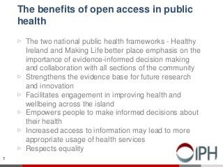 The benefits of open access in public
health
▷ The two national public health frameworks - Healthy
Ireland and Making Life better place emphasis on the
importance of evidence-informed decision making
and collaboration with all sections of the community
▷ Strengthens the evidence base for future research
and innovation
▷ Facilitates engagement in improving health and
wellbeing across the island
▷ Empowers people to make informed decisions about
their health
▷ Increased access to information may lead to more
appropriate usage of health services
▷ Respects equality
1
 