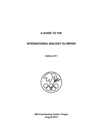 A GUIDE TO THE
INTERNATIONAL BIOLOGY OLYMPIAD
Edition 25.1
IBO Coordinating Center, Prague
August 2013
 