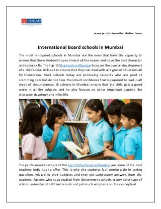 www.podarinternationalschool.com
International Board schools in Mumbai
The most renowned schools in Mumbai are the ones that have the capacity to
ensure that there students top in almost all the exams and have the best character
and social skills. The top 10 IB schools in Mumbai focus on the over all development
of a child social skills set to ensure that they can deal with all types of situations all
by themselves. Most schools today are producing students who are good at
cramming data but do not have the inbuilt confidence that is required to lead in all
types of circumstances. IB schools in Mumbai ensure that the child gets a good
score in all the subjects and he also focuses on other important aspects like
character development in his life.
The professional teachers of the top 10 IB schools in Mumbai are some of the best
teachers India has to offer. This is why the students feel comfortable in asking
questions related to their subjects and they get satisfactory answers from the
teachers. Parents who have studied from Government schools or any other type of
school understand that teachers do not put much emphasis on the conceptual
 