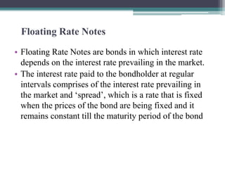 Floating Rate Notes
• Floating Rate Notes are bonds in which interest rate
depends on the interest rate prevailing in the market.
• The interest rate paid to the bondholder at regular
intervals comprises of the interest rate prevailing in
the market and ‘spread’, which is a rate that is fixed
when the prices of the bond are being fixed and it
remains constant till the maturity period of the bond
 