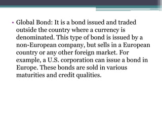 • Global Bond: It is a bond issued and traded
outside the country where a currency is
denominated. This type of bond is issued by a
non-European company, but sells in a European
country or any other foreign market. For
example, a U.S. corporation can issue a bond in
Europe. These bonds are sold in various
maturities and credit qualities.
 