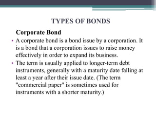 TYPES OF BONDS
Corporate Bond
• A corporate bond is a bond issue by a corporation. It
is a bond that a corporation issues to raise money
effectively in order to expand its business.
• The term is usually applied to longer-term debt
instruments, generally with a maturity date falling at
least a year after their issue date. (The term
"commercial paper" is sometimes used for
instruments with a shorter maturity.)
 