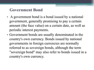Government Bond
• A government bond is a bond issued by a national
government, generally promising to pay a certain
amount (the face value) on a certain date, as well as
periodic interest payments.
• Government bonds are usually denominated in the
country's own currency. Bonds issued by national
governments in foreign currencies are normally
referred to as sovereign bonds, although the term
"sovereign bond" may also refer to bonds issued in a
country's own currency.
 