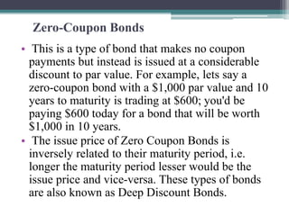 Zero-Coupon Bonds
• This is a type of bond that makes no coupon
payments but instead is issued at a considerable
discount to par value. For example, lets say a
zero-coupon bond with a $1,000 par value and 10
years to maturity is trading at $600; you'd be
paying $600 today for a bond that will be worth
$1,000 in 10 years.
• The issue price of Zero Coupon Bonds is
inversely related to their maturity period, i.e.
longer the maturity period lesser would be the
issue price and vice-versa. These types of bonds
are also known as Deep Discount Bonds.
 