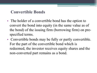 Convertible Bonds
• The holder of a convertible bond has the option to
convert the bond into equity (in the same value as of
the bond) of the issuing firm (borrowing firm) on pre-
specified terms.
• Convertible bonds may be fully or partly convertible.
For the part of the convertible bond which is
redeemed, the investor receives equity shares and the
non-converted part remains as a bond.
 