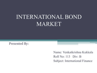 INTERNATIONAL BOND
MARKET
Presented By:
Name: Venkatkrishna Kukkala
Roll No: 113 Div: B
Subject: International Finance
 