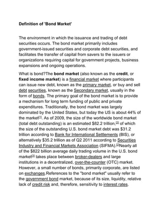 Definition of 'Bond Market'
The environment in which the issuance and trading of debt
securities occurs. The bond market primarily includes
government-issued securities and corporate debt securities, and
facilitates the transfer of capital from savers to the issuers or
organizations requiring capital for government projects, business
expansions and ongoing operations.
What is bond?The bond market (also known as the credit, or
fixed income market) is a financial market where participants
can issue new debt, known as the primary market, or buy and sell
debt securities, known as the Secondary market, usually in the
form of bonds. The primary goal of the bond market is to provide
a mechanism for long term funding of public and private
expenditures. Traditionally, the bond market was largely
dominated by the United States, but today the US is about 44% of
the market[1]. As of 2009, the size of the worldwide bond market
(total debt outstanding) is an estimated $82.2 trillion,[2] of which
the size of the outstanding U.S. bond market debt was $31.2
trillion according to Bank for International Settlements (BIS), or
alternatively $35.2 trillion as of Q2 2011 according to Securities
Industry and Financial Markets Association (SIFMA).[2]Nearly all
of the $822 billion average daily trading volume in the U.S. bond
market[3] takes place between broker-dealers and large
institutions in a decentralized, over-the-counter (OTC) market.
However, a small number of bonds, primarily corporate, are listed
on exchanges.References to the "bond market" usually refer to
the government bond market, because of its size, liquidity, relative
lack of credit risk and, therefore, sensitivity to interest rates.

 