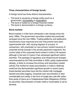 Three characteristics of foreign bonds
A foreign bond has three distinct characteristics:




The bond is issued by a foreign entity (such as a
government, municipality or corporation)
The bond is traded on a foreign financial market
The bond is denominated in a foreign currency.

Bond markets
Bond markets in India have witnessed a sea change since the
early 1990s. The government securities market has practically
emerged since the mid-1990s. Trading platforms and settlement
mechanisms have improved and new instruments have been
experimented with, with varying degrees of success. In
comparison, with practically no new primary market issuance of
corporate bonds (except in the private placement segment), the
current state of the corporate bond market in India is till nascent
although in the last 2-3 years it has witnessed significant reform
activities. The package of regulatory and infrastructural changes
recommended by the Patil committee in 2005, partly implemented
already, is likely to increase the primary and secondary market
activity.The market for asset securitization in India is relatively
small but has demonstrated significant growth in recent years.
Asset-backed securities have led the market with mortgagebacked securities lagging. Corporate loan securitization is also
considerable but mostly in the form of single loan sell-offs rather
than pools of loans as in Collateralized Debt Obligations (CDOs)
as securities. Securitization of trade credit or receivables is yet to
develop.

 