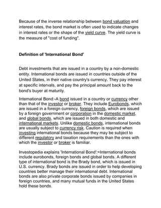 Because of the inverse relationship between bond valuation and
interest rates, the bond market is often used to indicate changes
in interest rates or the shape of the yield curve. The yield curve is
the measure of "cost of funding".

Definition of 'International Bond'
Debt investments that are issued in a country by a non-domestic
entity. International bonds are issued in countries outside of the
United States, in their native country's currency. They pay interest
at specific intervals, and pay the principal amount back to the
bond's buyer at maturity.
International Bond:-A bond issued in a country or currency other
than that of the investor or broker. They include Eurobonds, which
are issued in a foreign currency, foreign bonds, which are issued
by a foreign government or corporation in the domestic market,
and global bonds, which are issued in both domestic and
international markets. Unlike domestic bonds, international bonds
are usually subject to currency risk. Caution is required when
investing international bonds because they may be subject to
different regulatory and taxation requirements than the ones with
which the investor or broker is familiar.
Investopedia explains 'International Bond':=International bonds
include eurobonds, foreign bonds and global bonds. A different
type of international bond is the Brady bond, which is issued in
U.S. currency. Brady bonds are issued in order to help developing
countries better manage their international debt. International
bonds are also private corporate bonds issued by companies in
foreign countries, and many mutual funds in the United States
hold these bonds.

 