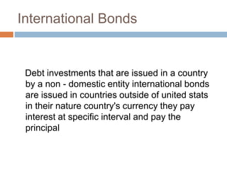 International Bonds
Debt investments that are issued in a country
by a non - domestic entity international bonds
are issued in countries outside of united stats
in their nature country's currency they pay
interest at specific interval and pay the
principal
