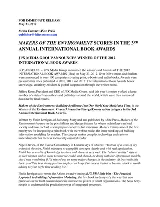 FOR IMMEDIATE RELEASE
May 23, 2012

Media Contact: 4Site Press        
publisher@4sitesystems.com

MAKERS OF THE ENVIRONMENT SCORES IN THE 3RD
ANNUAL INTERNATIONAL BOOK AWARDS
JPX MEDIA GROUP ANNOUNCES WINNER OF THE 2012
INTERNATIONAL BOOK AWARDS

LOS ANGELES  –  JPX Media Group announced the winners and ﬁnalists of THE 2012
INTERNATIONAL BOOK AWARDS (IBA) on May 23, 2012. Over 300 winners and ﬁnalists
were announced in over 100 categories covering print, e-books and audio books. Awards were
presented for titles published in 2010, 2011 and 2012. The International Book Awards honor
knowledge, creativity, wisdom & global cooperation through the written word.

Jeffrey Keen, President and CEO of JPX Media Group, said this year’s contest yielded a large
number of entries from authors and publishers around the world, which were then narrowed
down to the ﬁnal results.

Makers of the Environment: Building Resilience Into Our World One Model at a Time, is the
Winner of the Environment: Green/Alternative Energy/Conservation category in the 3rd
Annual International Book Awards.

Written by Finith Jernigan, of Salisbury, Maryland and published by 4Site Press, Makers of the
Environment focuses on the possibilities and design futures for where technology can lead
society and how each of us can prepare ourselves for tomorrow. Makers features one of the ﬁrst
prototypes for integrating a print book with the web to model the inner workings of building
information modeling for readers. The concept makes complex technology and systems
understandable for the less technically oriented reader.

Nigel Davies, of the Evolve Consultancy in London says of Makers: “Instead of a work of dry
technical theories, Finith manages to exemplify concepts clearly and with real application.
Finith has a wealth of knowledge to share and shares it very well. The “almost reality” style is
so well written and so close to what we could, and should, be doing with our information models,
that I was wondering if I’d missed out on some major changes in the industry. At least with this
book, you’ll be in a strong position to play catch-up. For once a technical business book is worth
adding to your night time reading list.”

Finith Jernigan also wrote the Axiom award winning, BIG BIM little bim - The Practical
Approach to Building Information Modeling, the ﬁrst book to demystify the way that new
processes in the built environment can increase the power of small organizations. The book helps
people to understand the predictive power of integrated processes.
 