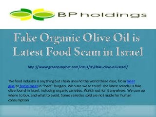http://www.greenprophet.com/2013/05/fake-olive-oil-israel/
The food industry is anything but shaky around the world these days, from meat
glue to horse meat in “beef” burgers. Who are we to trust? The latest scandal is fake
olive found in Israel, including organic varieties. Watch out for it anywhere. We sum up
where to buy, and what to avoid. Some varieties sold are not made for human
consumption
 