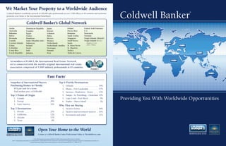 We Market Your Property to a Worldwide Audience
                                                                                                                                                                                               Coldwell Banker
                                                                                                                                                                                                                            ®
Coldwell Banker’s worldwide network of 100,000 sales professionals at over 3,300 ofﬁces in 50 countries and territories
promotes your home to the international homebuyer.


                                   Coldwell Banker’s Global Network
  Aruba                            Dominican Republic                         Japan                                       Poland                            United Arab Emirates
  Australia                        Ecuador                                    Kuwait                                      Puerto Rico                       U.S.
  Bahamas                          Egypt                                      Lebanon                                     Romania                           Venezuela
  Belize                           France                                     Malta                                       Saudi Arabia                      Vietnam
  Bermuda                          Honduras                                   Mexico                                      Singapore                         Virgin Islands (British)
  Canada                           India (Mumbai only)                        Monaco                                      South Korea                       Virgin Islands (U.S.)
  Cayman Islands                   Indonesia                                  Netherlands                                 Spain                                  Includes St. Croix
                                                                                                                                                                 and St. Thomas
  China                            Ireland                                    Netherlands Antilles                        St. Kitts/Nevis
  Colombia                         Israel                                     Nicaragua                                   St. Maarten
  Costa Rica                       Italy                                      Panama                                      Turkey
  Czech Republic                   Jamaica                                    Peru                                        Turks & Caicos



    As members of FIABCI, the International Real Estate Network,
    we’re connected with the world’s original international real estate
    association comprised of 5,000 industry professionals in 65 countries.



                                                                               Fast Facts                           1




    Snapshot of International Buyers                                                                    Top 6 Florida Destinations
    Purchasing Homes in Florida                                                                                1.       Orlando . . . . . . . . . . . . . . . . . . . . . 19%
         81% pay cash for a home                                                                               2.       Miami – Fort Lauderdale . . . . . . . . 17%
         Paid median price of $180,000                                                                         3.       Sarasota – Bradenton – Venice . . . . 13%
    Top 3 Points of Origin                                                                                     4.       Tampa – St. Petersburg – Clearwater 10%
         1. Canada . . . . . . . . . . . . . . . . . . . . . . 36%
         2. Europe . . . . . . . . . . . . . . . . . . . . . . 29%
                                                                                                               5.
                                                                                                               6.
                                                                                                                        Cape Coral – Fort Myers . . . . . . . . . 9%
                                                                                                                        Naples – Marco Island . . . . . . . . . . . 5%
                                                                                                                                                                                               Providing You With Worldwide Opportunities
         3. Latin America . . . . . . . . . . . . . . . . 16%
                                                                                                        Why They are Buying
    Top 3 Destinations                                                                                         1. Vacation homes . . . . . . . . . . . . . . . 50%
         1.     Florida . . . . . . . . . . . . . . . . . . . . . . 22%                                        2. Vacation and investment motives . . 24%
         2.     California . . . . . . . . . . . . . . . . . . . . 12%                                         3. Investment and rental . . . . . . . . . . 21%
         3.     Arizona . . . . . . . . . . . . . . . . . . . . . 11%
         4.     Texas . . . . . . . . . . . . . . . . . . . . . . . . 8%



                                                            Open Your Home to the World
                                                           Contact a Coldwell Banker Sales Professional Today at FloridaMoves.com

                                                 1. e 2010 National Association of Realtors® Proﬁle of International Home Buyers in Florida.
      ©2011 Coldwell Banker Real Estate LLC. Coldwell Banker®, Coldwell Banker Previews International®, And Previews® Are Registered Trademarks Licensed To Coldwell Banker Real Estate LLC.
                                          An Equal Opportunity Company. Equal Housing Opportunity. Owned And Operated By NRT LLC. 1689FL_D11/10
 
