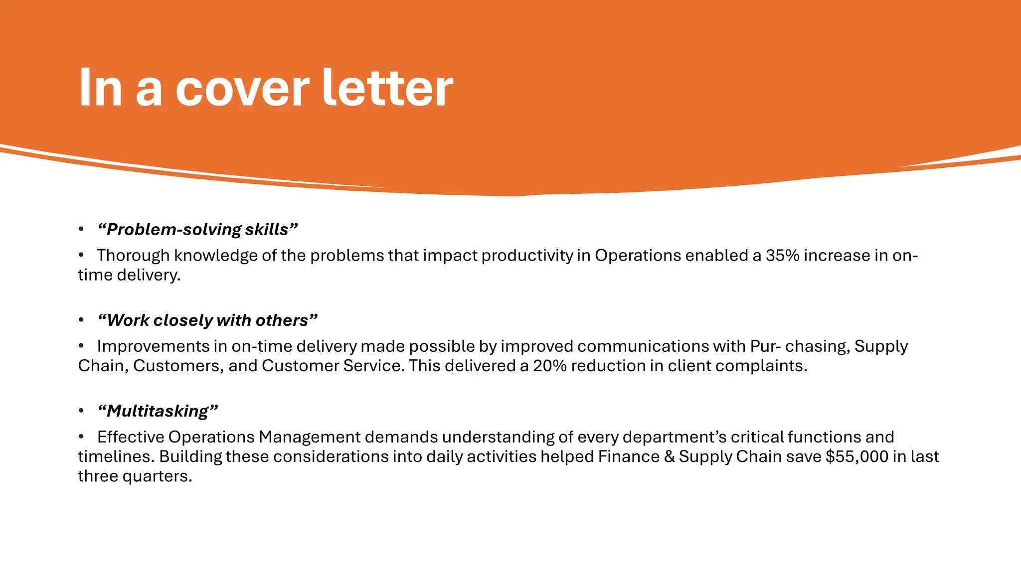 In a cover letter
• “Problem-solving skills”
• Thorough knowledge of the problems that impact productivity in Operations enabled a 35% increase in on-
time delivery.
• “Work closely with others”
• Improvements in on-time delivery made possible by improved communications with Pur- chasing, Supply
Chain, Customers, and Customer Service. This delivered a 20% reduction in client complaints.
• “Multitasking”
• Effective Operations Management demands understanding of every department’s critical functions and
timelines. Building these considerations into daily activities helped Finance & Supply Chain save $55,000 in last
three quarters.
 