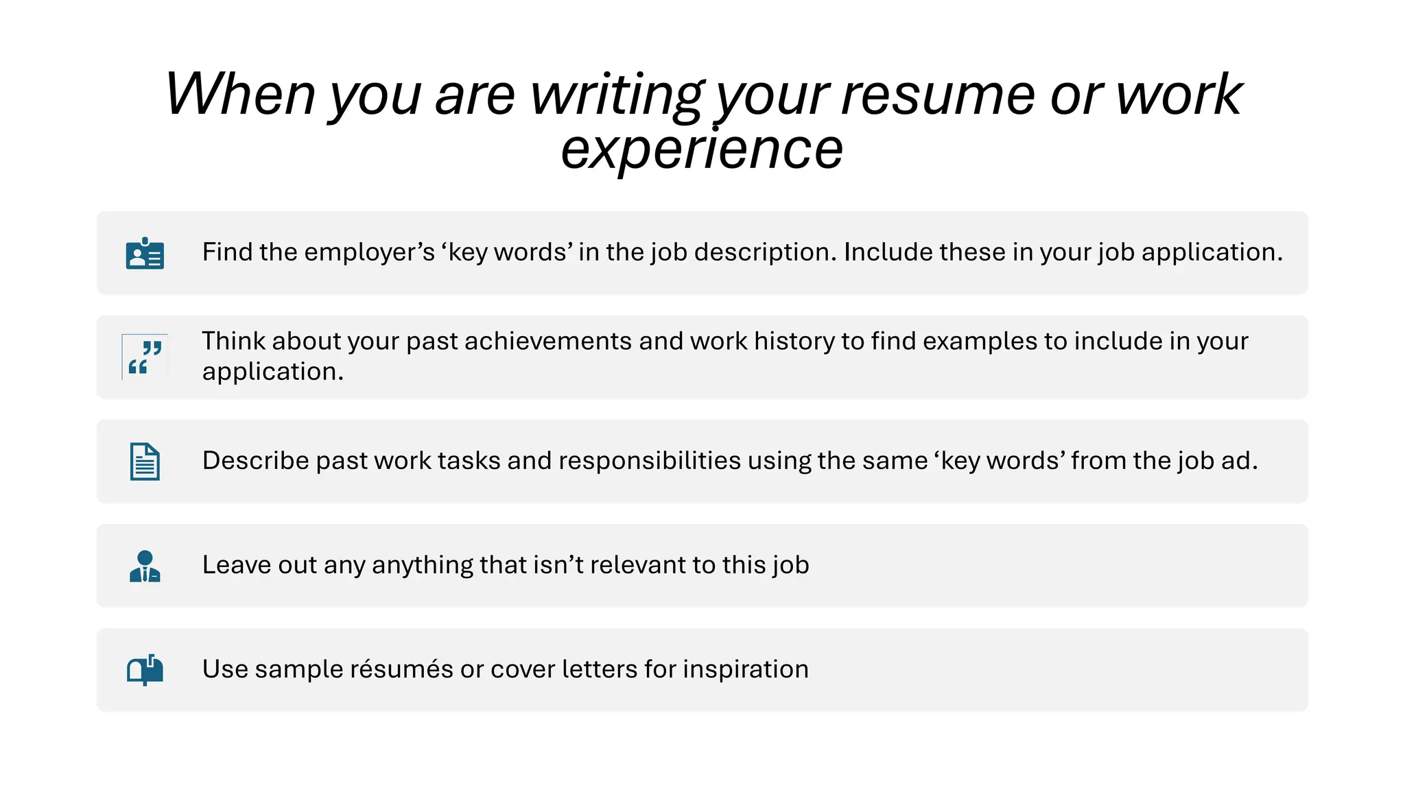 When you are writing your resume or work
experience
Find the employer’s ‘key words’ in the job description. Include these in your job application.
Think about your past achievements and work history to find examples to include in your
application.
Describe past work tasks and responsibilities using the same ‘key words’ from the job ad.
Leave out any anything that isn’t relevant to this job
Use sample résumés or cover letters for inspiration
 
