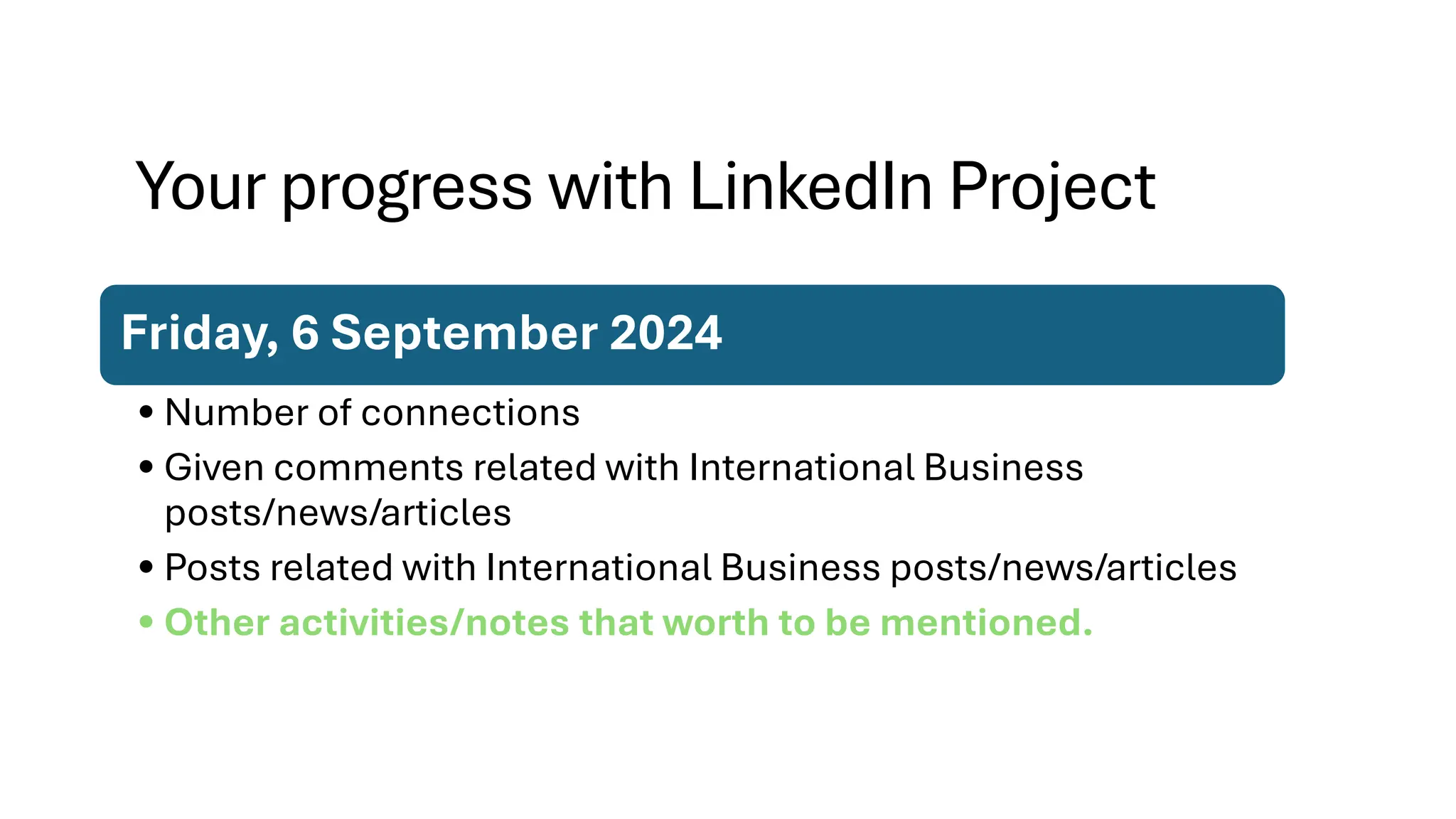 Your progress with LinkedIn Project
Friday, 6 September 2024
• Number of connections
• Given comments related with International Business
posts/news/articles
• Posts related with International Business posts/news/articles
• Other activities/notes that worth to be mentioned.
 