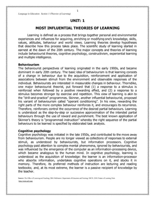 1
Language in Education: Section 1 (Theories of Learning)
Source: The Office ofLearning and Teaching, 2004. Melbourne: Department ofEducation and Training; OECD, 2010. Nature ofLearning, Paris
http://www.p21.org/
UNIT: 1
MOST INFLUENTIAL THEORIES OF LEARNING
Learning is defined as a process that brings together personal and environmental
experiences and influences for acquiring, enriching or modifying one’s knowledge, skills,
values, attitudes, behaviour and world views. Learning theories develop hypotheses
that describe how this process takes place. The scientific study of learning started in
earnest at the dawn of the 20th century. The major concepts and theories of learning
include behaviourist theories, cognitive psychology, constructivism, experiential learning
and multiple intelligence.
Behaviourism
The behaviourist perspectives of learning originated in the early 1900s, and became
dominant in early 20th century. The basic idea of behaviourism is that learning consists
of a change in behaviour due to the acquisition, reinforcement and application of
associations between stimuli from the environment and observable responses of the
individual. Behaviourists are interested in measurable changes in behaviour. Thorndike,
one major behaviourist theorist, put forward that (1) a response to a stimulus is
reinforced when followed by a positive rewarding effect, and (2) a response to a
stimulus becomes stronger by exercise and repetition. This view of learning is akin to
the “drill-and-practice” programmes. Skinner, another influential behaviourist, proposed
his variant of behaviourism called “operant conditioning”. In his view, rewarding the
right parts of the more complex behaviour reinforces it, and encourages its recurrence.
Therefore, reinforcers control the occurrence of the desired partial behaviours. Learning
is understood as the step-by-step or successive approximation of the intended partial
behaviours through the use of reward and punishment. The best known application of
Skinner’s theory is “programmed instruction” whereby the right sequence of the partial
behaviours to be learned is specified by elaborated task analysis.
Cognitive psychology
Cognitive psychology was initiated in the late 1950s, and contributed to the move away
from behaviourism. People are no longer viewed as collections of responses to external
stimuli, as understood by behaviourists, but information processors. Cognitive
psychology paid attention to complex mental phenomena, ignored by behaviourists, and
was influenced by the emergence of the computer as an information-processing device,
which became analogous to the human mind. In cognitive psychology, learning is
understood as the acquisition of knowledge: the learner is an information-processor
who absorbs information, undertakes cognitive operations on it, and stocks it in
memory. Therefore, its preferred methods of instruction are lecturing and reading
textbooks; and, at its most extreme, the learner is a passive recipient of knowledge by
the teacher.
 