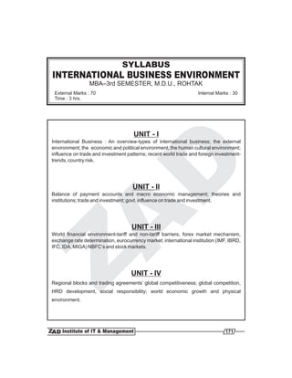 INTERNATIONAL BUSINESS ENVIRONMENT
MBA–3rd SEMESTER, M.D.U., ROHTAK
SYLLABUS
External Marks : 70
Time : 3 hrs.
Internal Marks : 30
UNIT - I
UNIT - II
UNIT - III
UNIT - IV
International Business : An overview-types of international business; the external
environment; the economic and political environment, the human cultural environment;
influence on trade and investment patterns; recent world trade and foreign investment-
trends, country risk.
Balance of payment accounts and macro economic management; theories and
institutions; trade and investment; govt. influence on trade and investment.
World financial environment-tariff and non-tariff barriers, forex market mechanism,
exchange rate determination, eurocurrency market; international institution (IMF, IBRD,
IFC, IDA, MIGA) NBFC’s and stock markets.
Regional blocks and trading agreements’ global competitiveness; global competition,
HRD development, social responsibility; world economic growth and physical
environment.
171
 