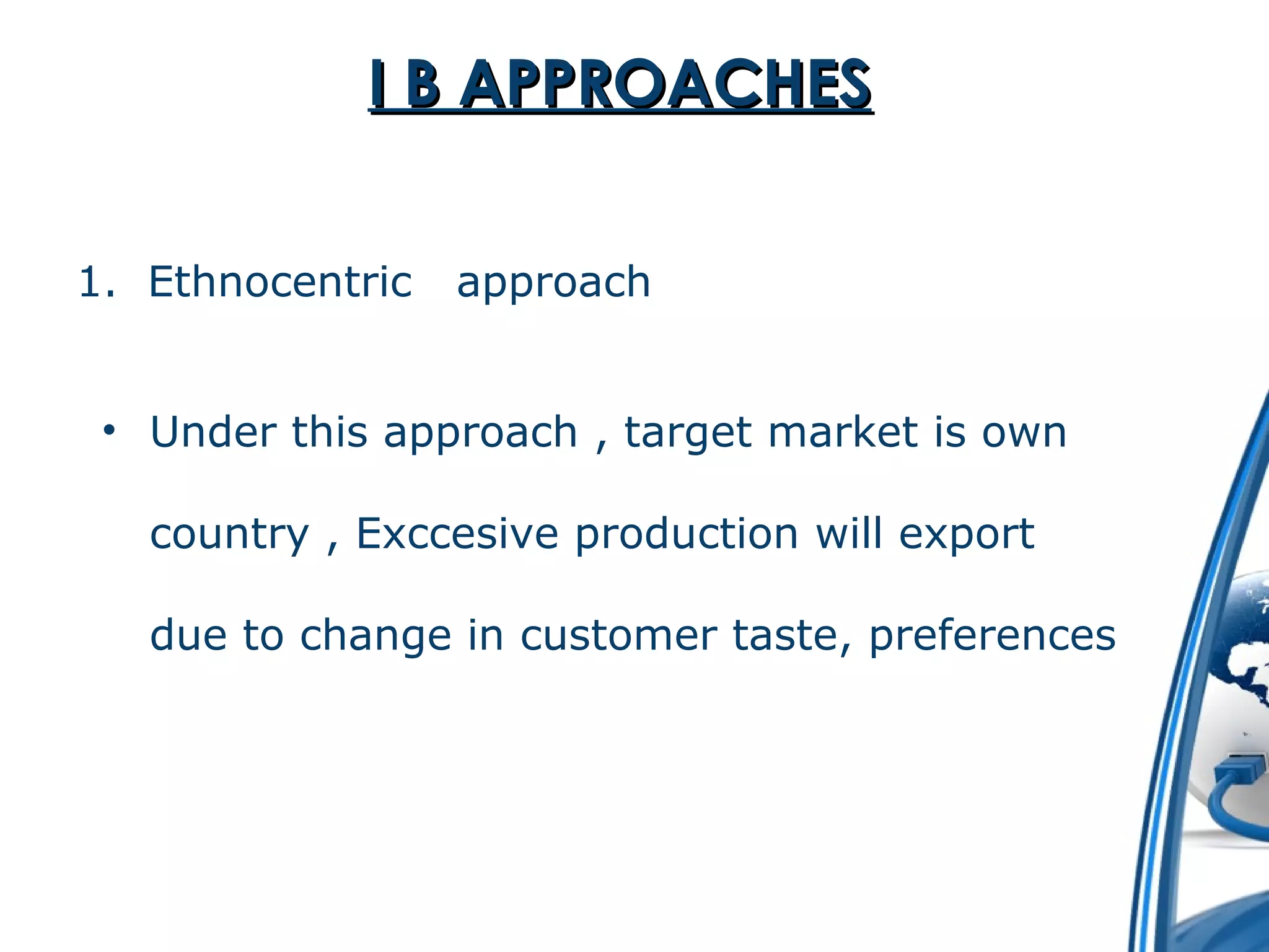 II BB AAPPPPRROOAACCHHEESS 
1. Ethnocentric approach 
• Under this approach , target market is own 
country , Exccesive production will export 
due to change in customer taste, preferences 
 
