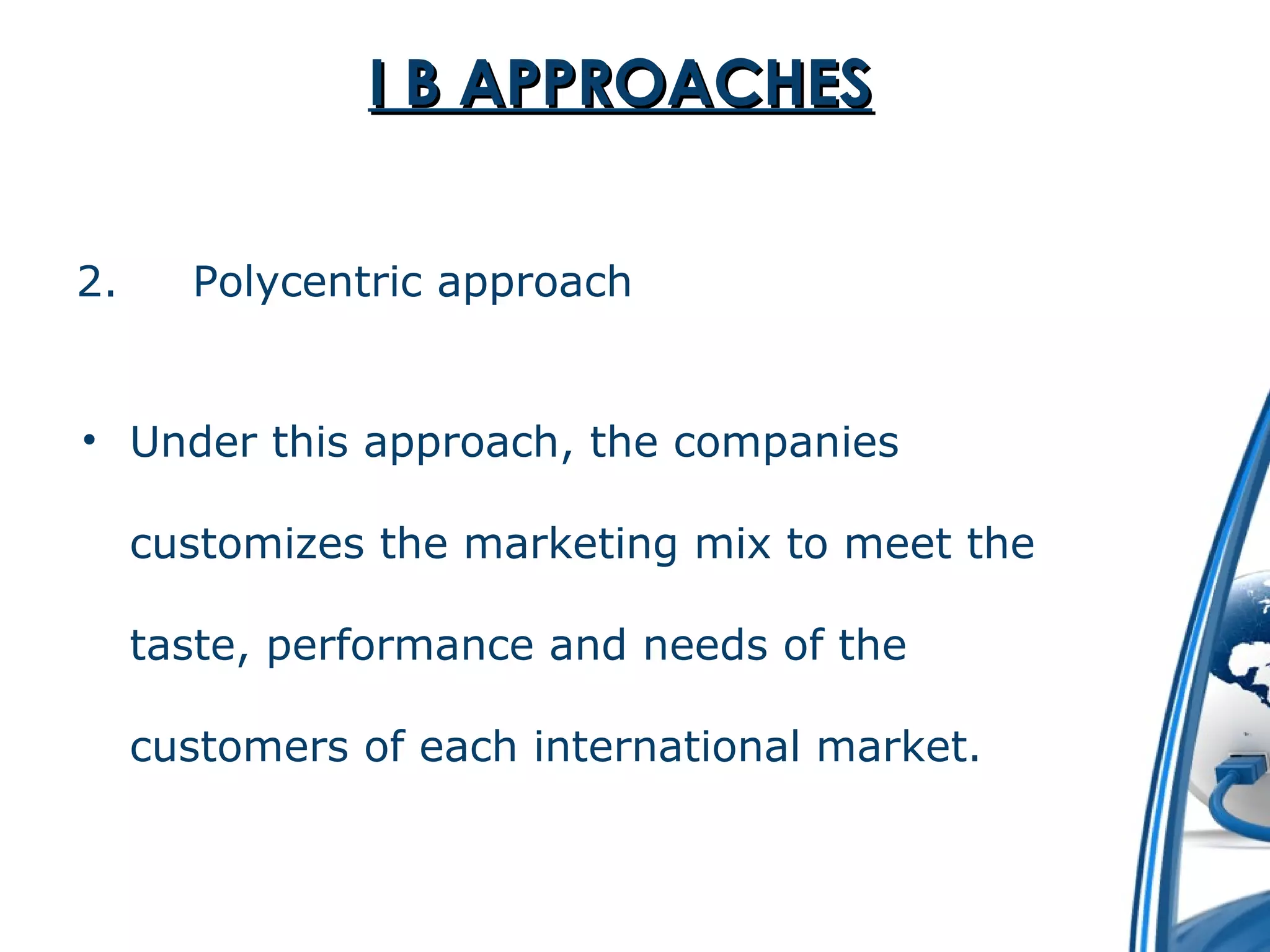 II BB AAPPPPRROOAACCHHEESS 
2. Polycentric approach 
• Under this approach, the companies 
customizes the marketing mix to meet the 
taste, performance and needs of the 
customers of each international market. 
 